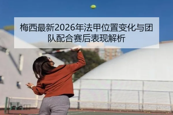 梅西最新2026年法甲位置变化与团队配合赛后表现解析